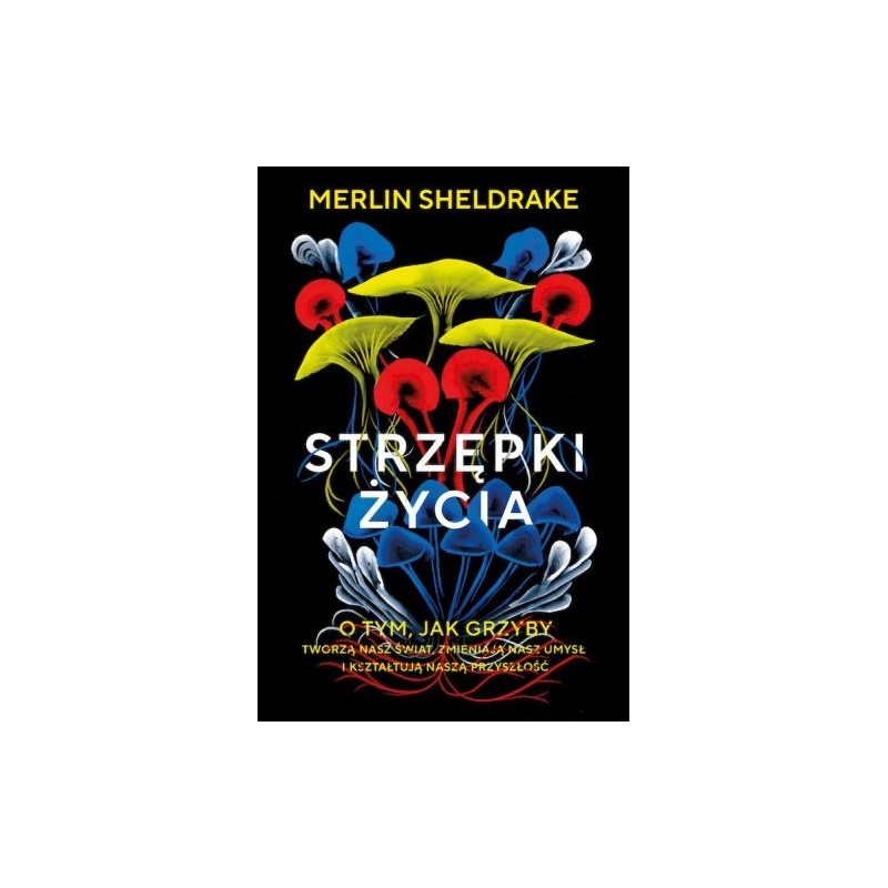 STRZĘPKI ŻYCIA. O TYM, JAK GRZYBY TWORZĄ NASZ ŚWIAT, ZMIENIAJĄ NASZ UMYSŁ I KSZTAŁTUJĄ NASZĄ PRZYSZŁOŚĆ