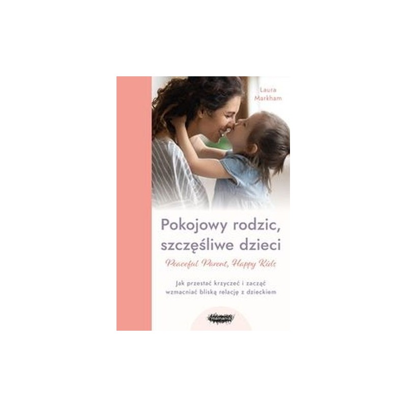 POKOJOWY RODZIC, SZCZĘŚLIWE DZIECI. PEACEFUL PARENT, HAPPY KIDS. JAK PRZESTAĆ KRZYCZEĆ I ZACZĄĆ WZMACNIAĆ BLISKĄ RELACJĘ Z DZ...