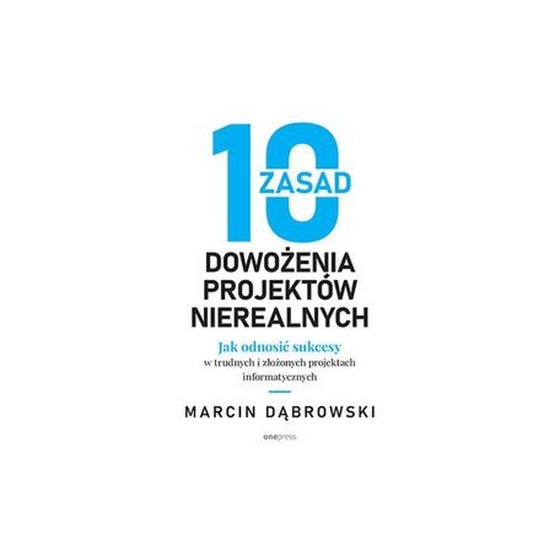 10 ZASAD DOWOŻENIA PROJEKTÓW NIEREALNYCH. JAK ODNOSIĆ SUKCESY W TRUDNYCH I ZŁOŻONYCH PROJEKTACH INFORMATYCZNYCH