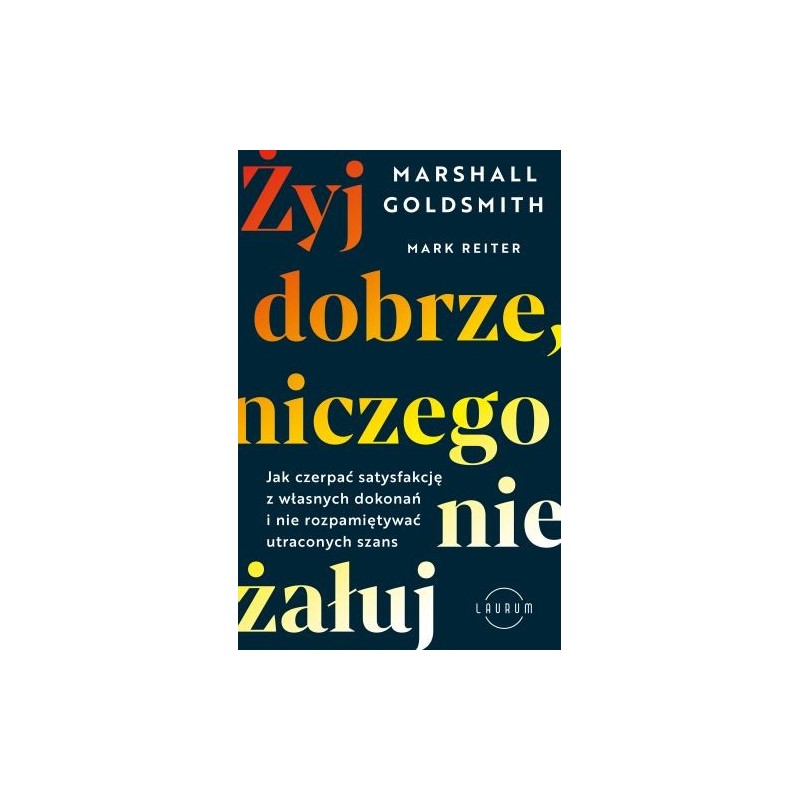 ŻYJ DOBRZE, NICZEGO NIE ŻAŁUJ. JAK CZERPAĆ SATYSFAKCJĘ Z WŁASNYCH DOKONAŃ I NIE ROZPAMIĘTYWAĆ UTRACONYCH SZANS