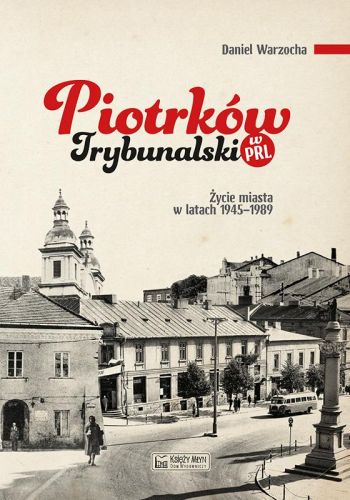 PIOTRKÓW TRYBUNALSKI W PRL. ŻYCIE CODZIENNE I NIECODZIENNE MIASTA 19451989 - Daniel Warzocha