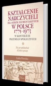 KSZTAŁCENIE NAUCZYCIELI DLA SZKÓŁ ELEMENTARNYCH W POLSCE 17751973 W KONTEKŚCIE PRZEMIAN SPOŁECZNYCH NA PRZYKŁADZIE KIELECCZYZNY - Lidia Pawelec