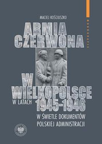 ARMIA CZERWONA W WIELKOPOLSCE W LATACH 1945-1946 W ŚWIETLE DOKUMENTÓW POLSKIEJ ADMINISTRACJI - Kościuszko Maciej
